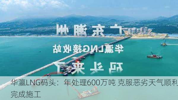 华瀛LNG码头：年处理600万吨 克服恶劣天气顺利完成施工