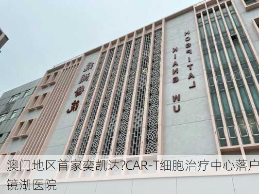 澳门地区首家奕凯达?CAR-T细胞治疗中心落户镜湖医院