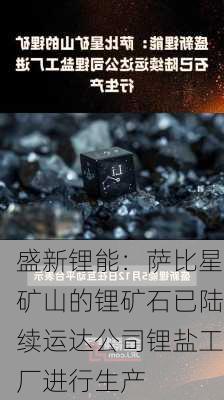 盛新锂能：萨比星矿山的锂矿石已陆续运达公司锂盐工厂进行生产