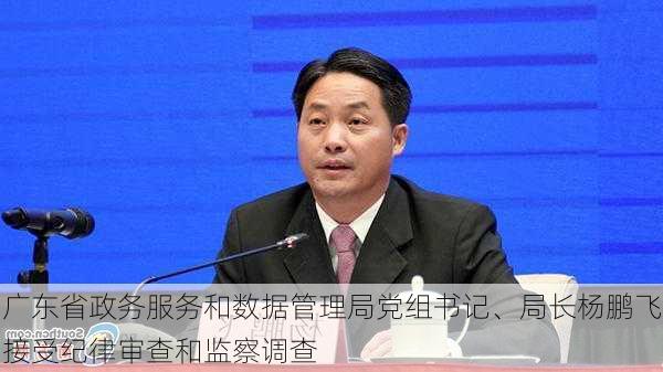 广东省政务服务和数据管理局党组书记、局长杨鹏飞接受纪律审查和监察调查