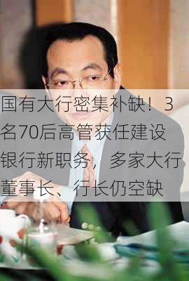 国有大行密集补缺！3名70后高管获任建设银行新职务，多家大行董事长、行长仍空缺