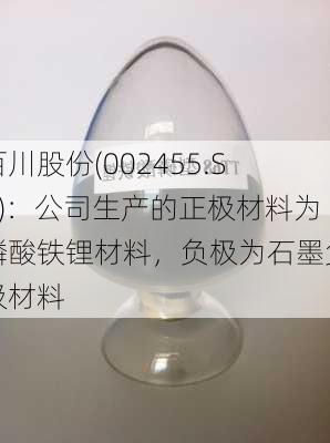 百川股份(002455.SZ)：公司生产的正极材料为磷酸铁锂材料，负极为石墨负极材料