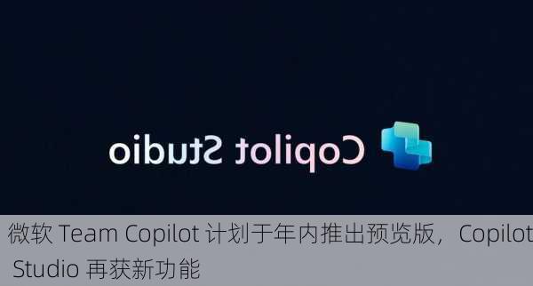 微软 Team Copilot 计划于年内推出预览版，Copilot Studio 再获新功能