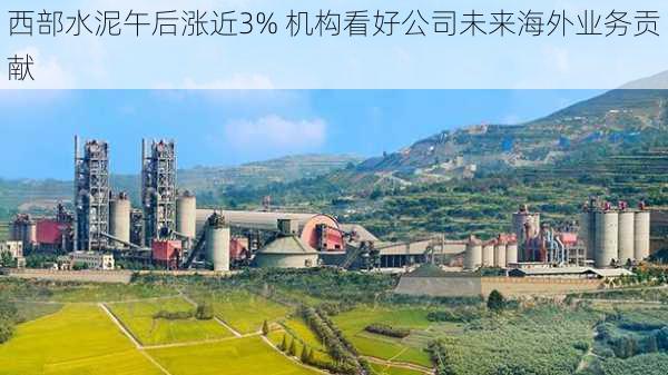 西部水泥午后涨近3% 机构看好公司未来海外业务贡献