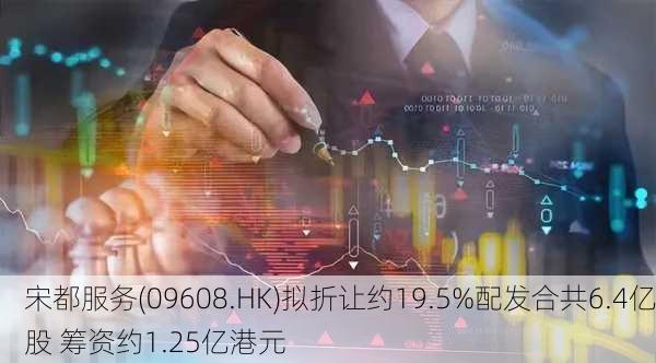 宋都服务(09608.HK)拟折让约19.5%配发合共6.4亿股 筹资约1.25亿港元