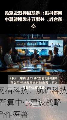 网宿科技：航锦科技 智算中心建设战略合作签署