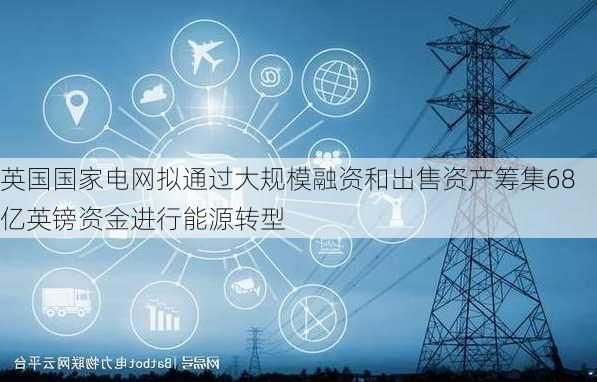 英国国家电网拟通过大规模融资和出售资产筹集68亿英镑资金进行能源转型