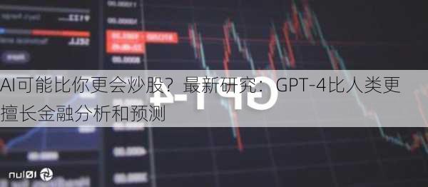 AI可能比你更会炒股？最新研究：GPT-4比人类更擅长金融分析和预测