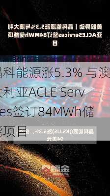 晶科能源涨5.3% 与澳大利亚ACLE Services签订84MWh储能项目