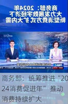 商务部：统筹推进“2024消费促进年” 推动消费持续扩大