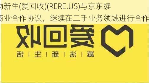 万物新生(爱回收)(RERE.US)与京东续签商业合作协议，继续在二手业务领域进行合作