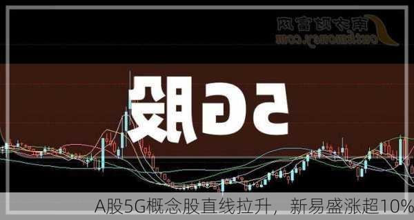 A股5G概念股直线拉升，新易盛涨超10%