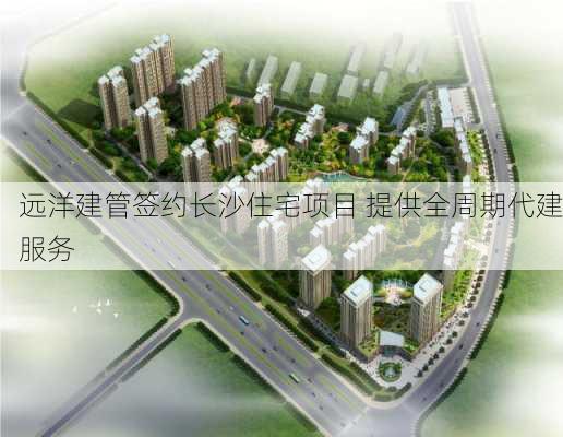 远洋建管签约长沙住宅项目 提供全周期代建服务