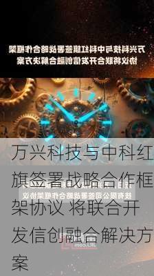 万兴科技与中科红旗签署战略合作框架协议 将联合开发信创融合解决方案