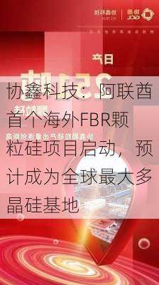 协鑫科技：阿联酋首个海外FBR颗粒硅项目启动，预计成为全球最大多晶硅基地