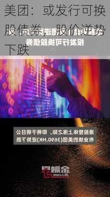 美团：或发行可换股债券，股价逆势下跌