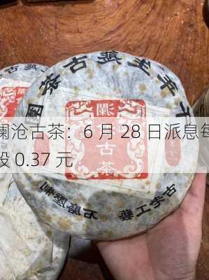 澜沧古茶：6 月 28 日派息每股 0.37 元