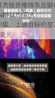 派杰投资维持东北银行(NBN.US)买入评级，上调目标价至71美元