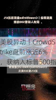 美股异动丨CrowdStrike盘前涨近6%，获纳入标普500指数