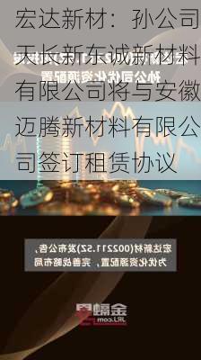 宏达新材：孙公司天长新东诚新材料有限公司将与安徽迈腾新材料有限公司签订租赁协议