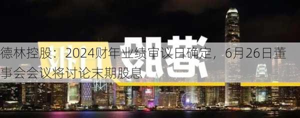 德林控股：2024财年业绩审议日确定，6月26日董事会会议将讨论末期股息