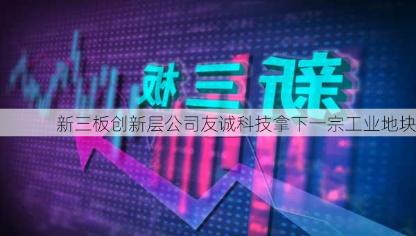 新三板创新层公司友诚科技拿下一宗工业地块