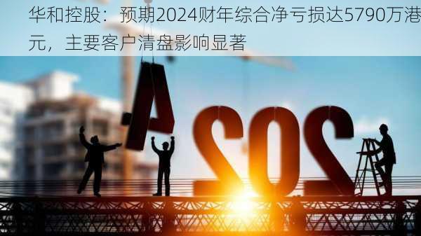 华和控股：预期2024财年综合净亏损达5790万港元，主要客户清盘影响显著