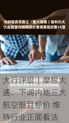 大行评级｜摩根大通：下调内地三大航空股目标价 维持行业正面看法