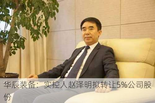 华辰装备：实控人赵泽明拟转让5%公司股份