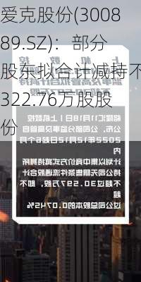 爱克股份(300889.SZ)：部分股东拟合计减持不超322.76万股股份