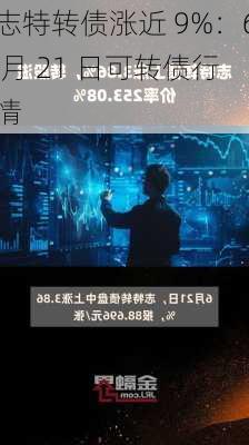 志特转债涨近 9%：6 月 21 日可转债行情