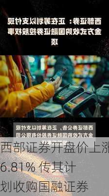 西部证券开盘价上涨6.81% 传其计划收购国融证券