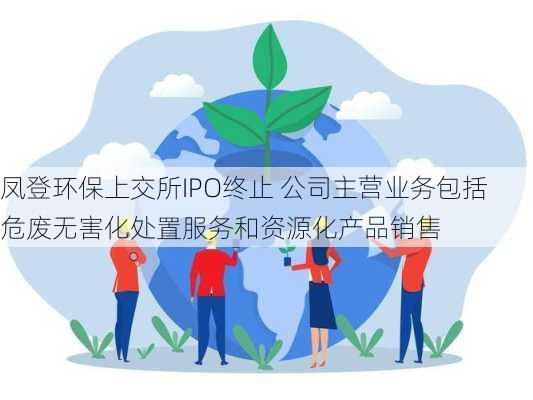 凤登环保上交所IPO终止 公司主营业务包括危废无害化处置服务和资源化产品销售