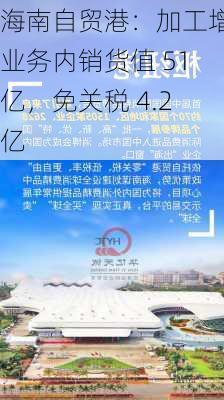 海南自贸港：加工增值业务内销货值 51 亿，免关税 4.2 亿