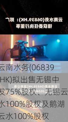 云南水务(06839.HK)拟出售无锡中发75%股权、无锡云水100%股权及鹅湖云水100%股权