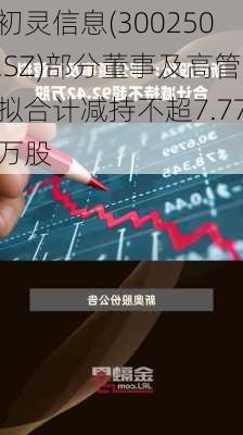 初灵信息(300250.SZ)部分董事及高管拟合计减持不超7.77万股