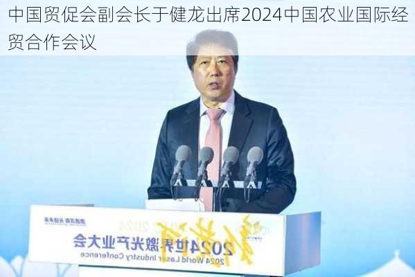 中国贸促会副会长于健龙出席2024中国农业国际经贸合作会议