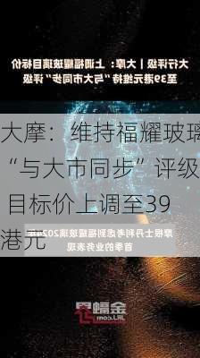 大摩：维持福耀玻璃“与大市同步”评级 目标价上调至39港元