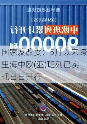 国家发改委：5月以来跨里海中欧(亚)班列已实现日日开行