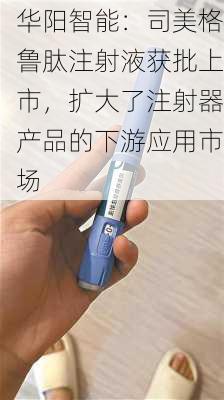 华阳智能：司美格鲁肽注射液获批上市，扩大了注射器产品的下游应用市场