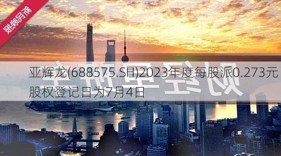 亚辉龙(688575.SH)2023年度每股派0.273元 股权登记日为7月4日