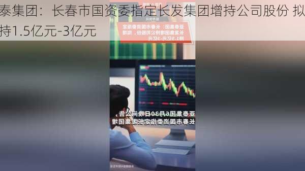 亚泰集团：长春市国资委指定长发集团增持公司股份 拟增持1.5亿元-3亿元