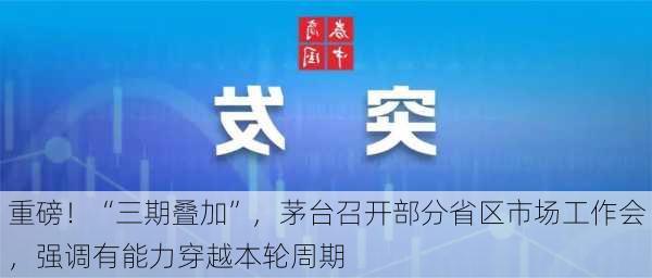 重磅！“三期叠加”，茅台召开部分省区市场工作会，强调有能力穿越本轮周期