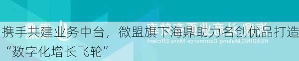 携手共建业务中台，微盟旗下海鼎助力名创优品打造“数字化增长飞轮”