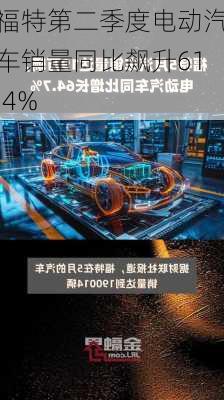 福特第二季度电动汽车销量同比飙升61.4%