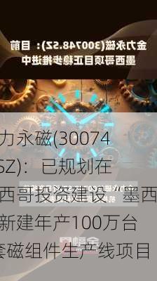 金力永磁(300748.SZ)：已规划在墨西哥投资建设“墨西哥新建年产100万台/套磁组件生产线项目”