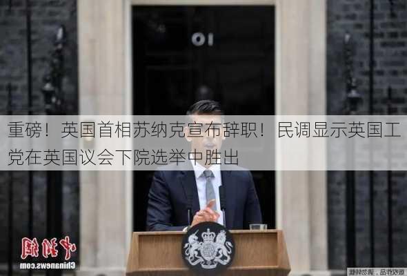 重磅！英国首相苏纳克宣布辞职！民调显示英国工党在英国议会下院选举中胜出