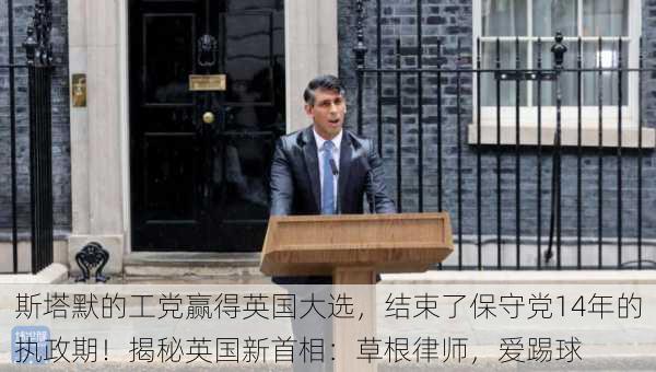 斯塔默的工党赢得英国大选，结束了保守党14年的执政期！揭秘英国新首相：草根律师，爱踢球