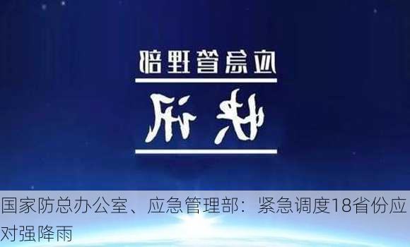 国家防总办公室、应急管理部：紧急调度18省份应对强降雨