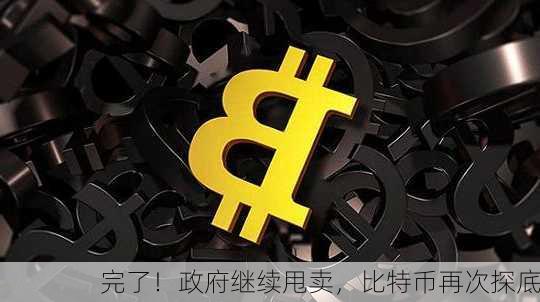 完了！政府继续甩卖，比特币再次探底